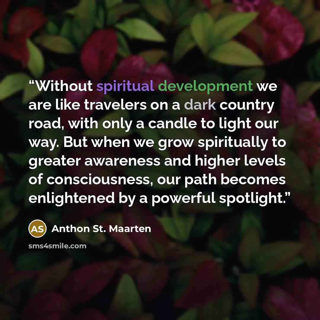 “Without spiritual development we are like travelers on a dark country road, with only a candle to light our way. But when we grow spiritually to greater awareness and higher levels of consciousness, our path becomes enlightened by a powerful spotlight.” quote by Anthon St. Maarten