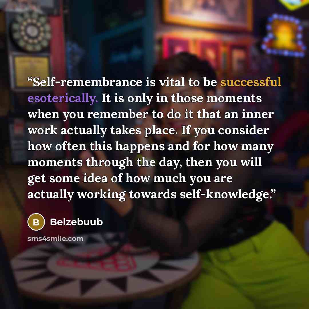 “Self-remembrance is vital to be successful esoterically. It is only in those moments when you remember to do it that an inner work actually takes place. If you consider how often this happens and for how many moments through the day, then you will get some idea of how much you are actually working…” quote by Belzebuub