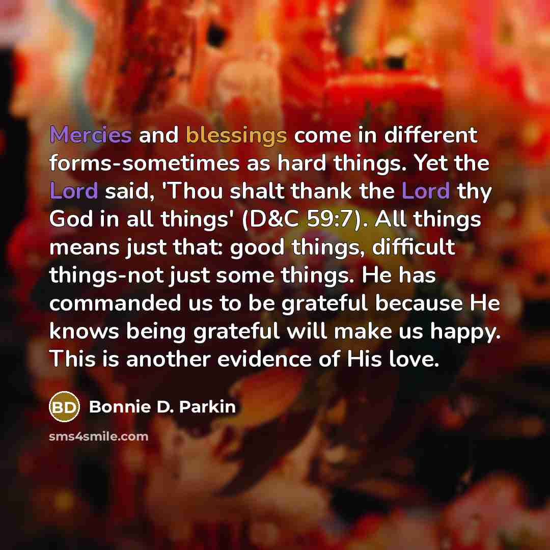 “Mercies and blessings come in different forms-sometimes as hard things. Yet the Lord said, 'Thou shalt thank the Lord thy God in all things' (D&C 59:7). All things means just that: good things, difficult things-not just some things. He has commanded us to be grateful because He knows being…” quote by Bonnie D. Parkin