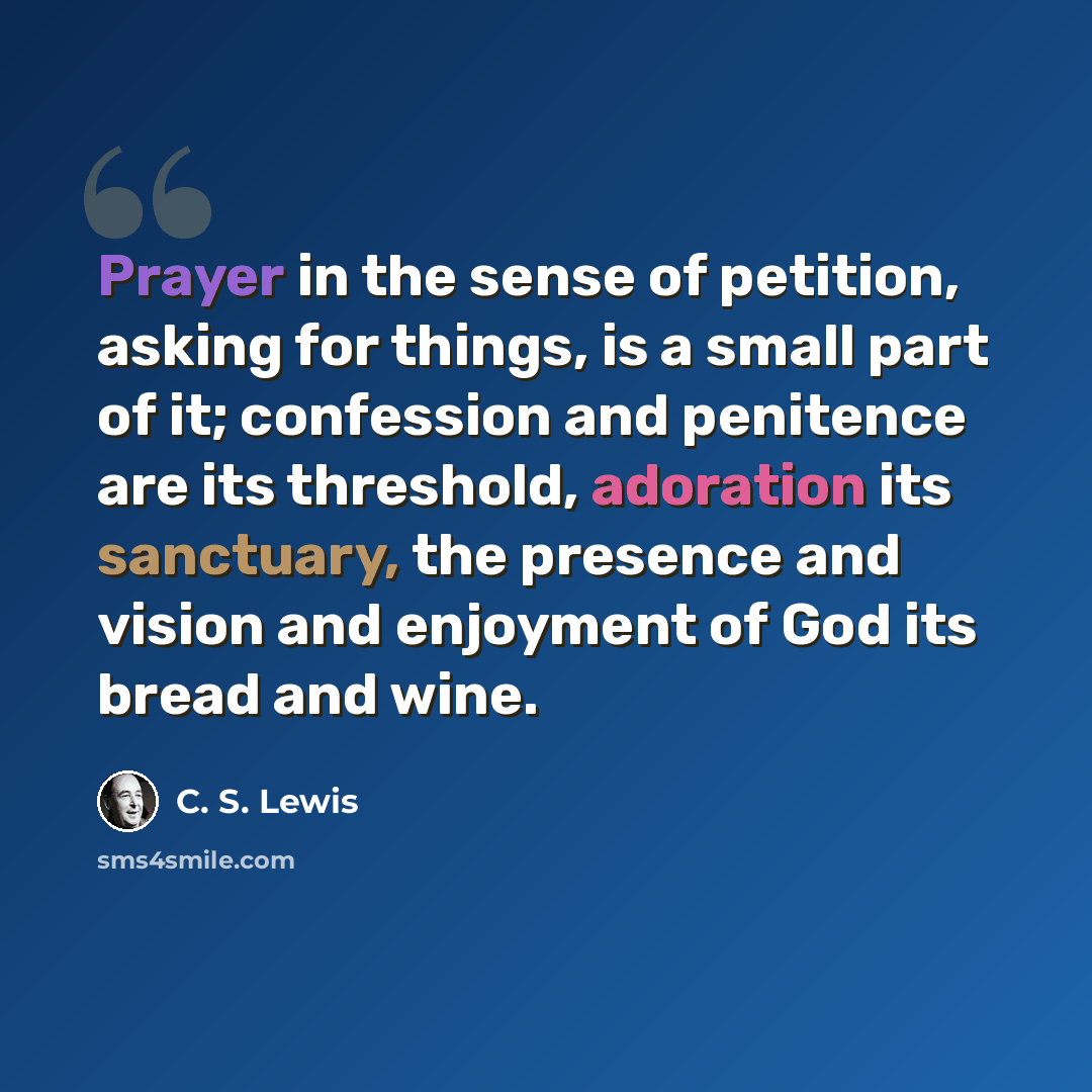 “Prayer in the sense of petition, asking for things, is a small part of it; confession and penitence are its threshold, adoration its sanctuary, the presence and vision and enjoyment of God its bread and wine.” quote by C. S. Lewis