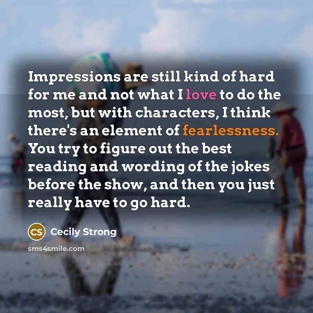 “Impressions are still kind of hard for me and not what I love to do the most, but with characters, I think there's an element of fearlessness. You try to figure out the best reading and wording of the jokes before the show, and then you just really have to go hard.” quote by Cecily Strong