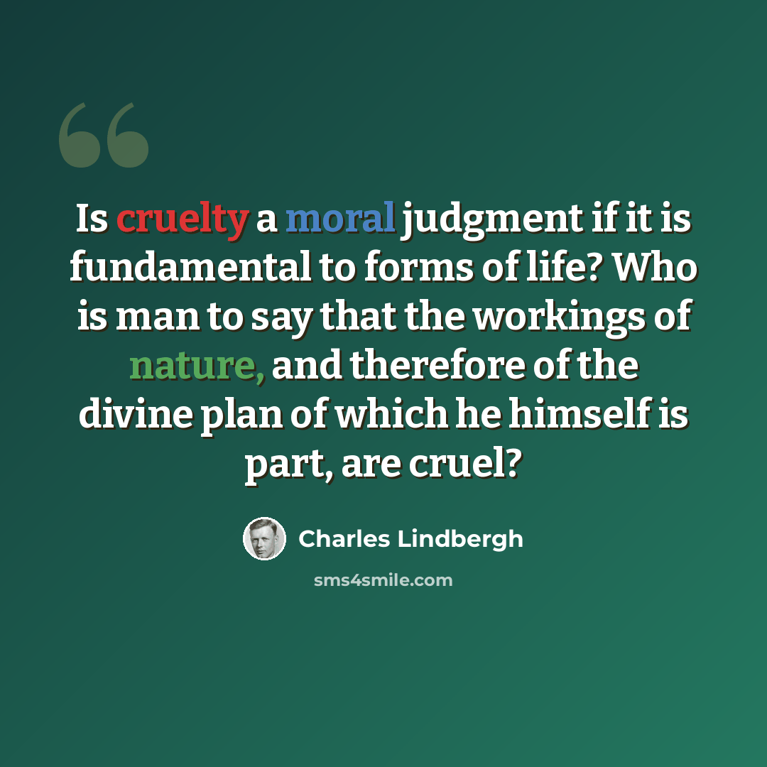 “Is cruelty a moral judgment if it is fundamental to forms of life? Who is man to say that the workings of nature, and therefore of the divine plan of which he himself is part, are cruel?” quote by Charles Lindbergh