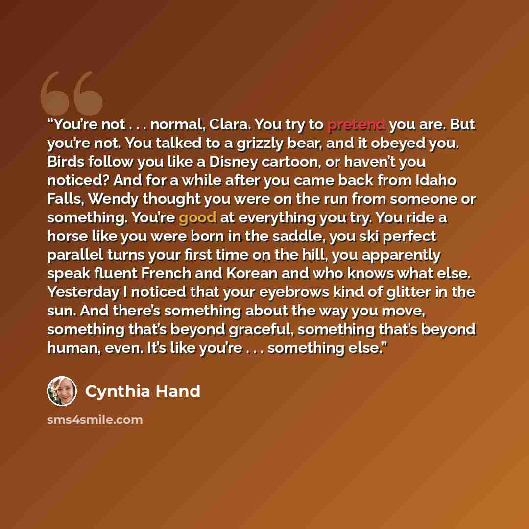 “You’re not . . . normal, Clara. You try to pretend you are. But you’re not. You talked to a grizzly bear, and it obeyed you. Birds follow you like a Disney cartoon, or haven’t you noticed? And for a while after you came back from Idaho Falls, Wendy thought you were on the run from someone or…” quote by Cynthia Hand