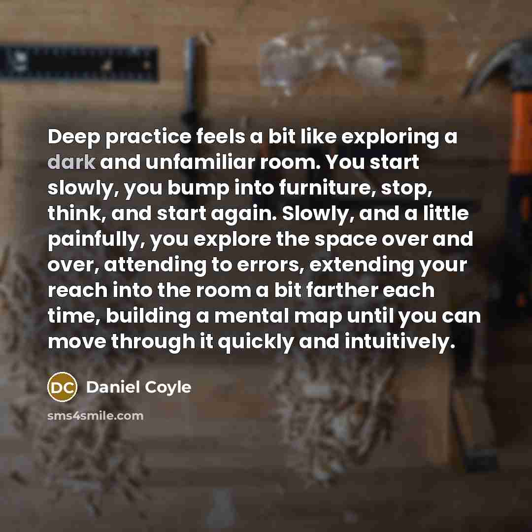 “Deep practice feels a bit like exploring a dark and unfamiliar room. You start slowly, you bump into furniture, stop, think, and start again. Slowly, and a little painfully, you explore the space over and over, attending to errors, extending your reach into the room a bit farther each time…” quote by Daniel Coyle