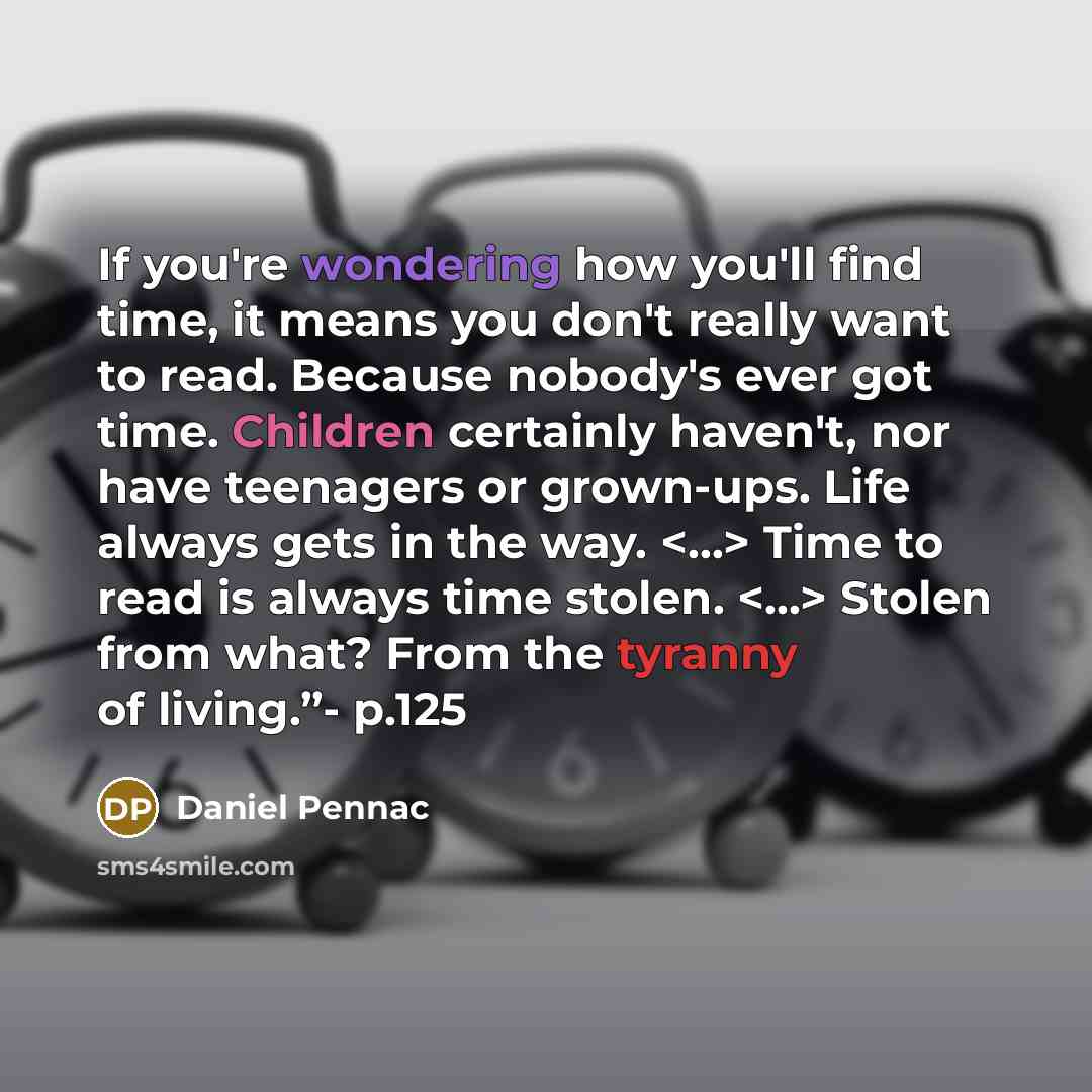 “If you're wondering how you'll find time, it means you don't really want to read. Because nobody's ever got time. Children certainly haven't, nor have teenagers or grown-ups. Life always gets in the way. Time to read is always time stolen. Stolen from what? From the tyranny of living.”- p.125” quote by Daniel Pennac