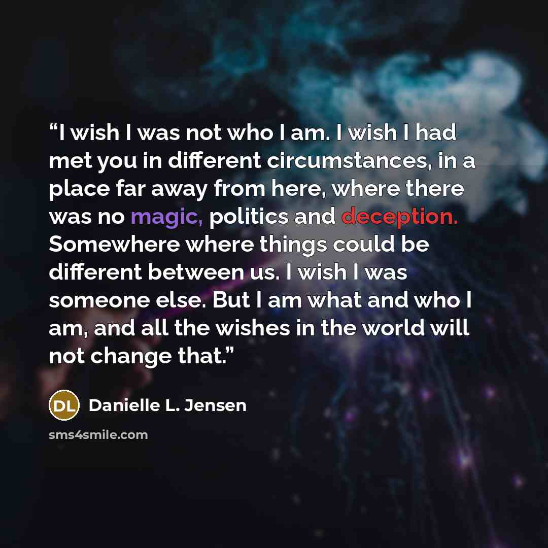 “I wish I was not who I am. I wish I had met you in different circumstances, in a place far away from here, where there was no magic, politics and deception. Somewhere where things could be different between us. I wish I was someone else. But I am what and who I am, and all the wishes in the world…” quote by Danielle L. Jensen