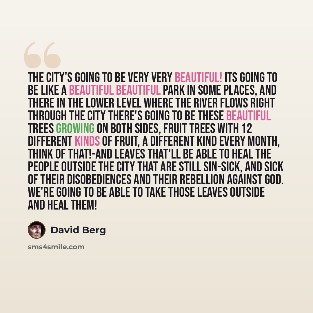 “The City's going to be very very beautiful! Its going to be like a beautiful beautiful park in some places, and there in the lower level where the river flows right through the City there's going to be these beautiful trees growing on both sides, fruit trees with 12 different kinds of fruit, a…” quote by David Berg