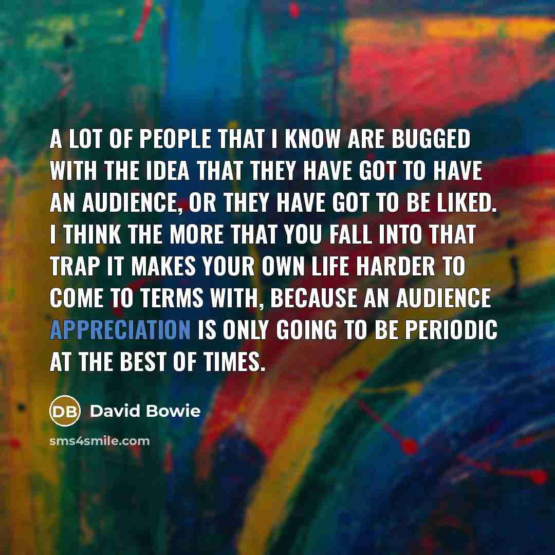 “A lot of people that I know are bugged with the idea that they have got to have an audience, or they have got to be liked. I think the more that you fall into that trap it makes your own life harder to come to terms with, because an audience appreciation is only going to be periodic at the best of…” quote by David Bowie
