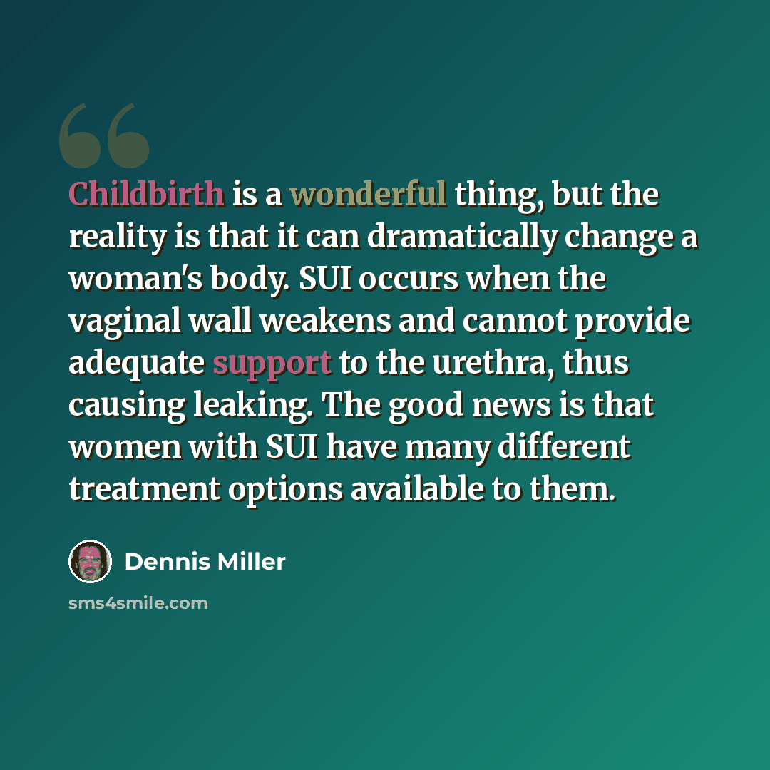 “Childbirth is a wonderful thing, but the reality is that it can dramatically change a woman's body. SUI occurs when the vaginal wall weakens and cannot provide adequate support to the urethra, thus causing leaking. The good news is that women with SUI have many different treatment options…” quote by Dennis Miller