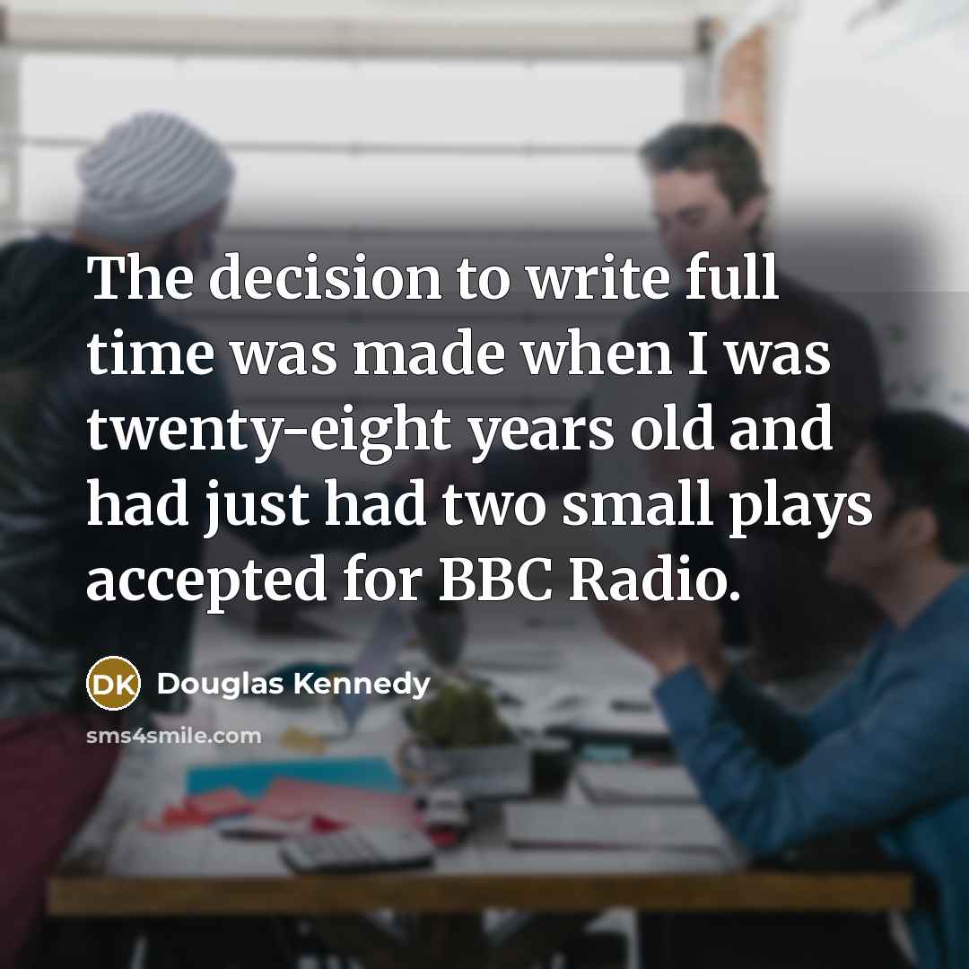 “The decision to write full time was made when I was twenty-eight years old and had just had two small plays accepted for BBC Radio.” quote by Douglas Kennedy