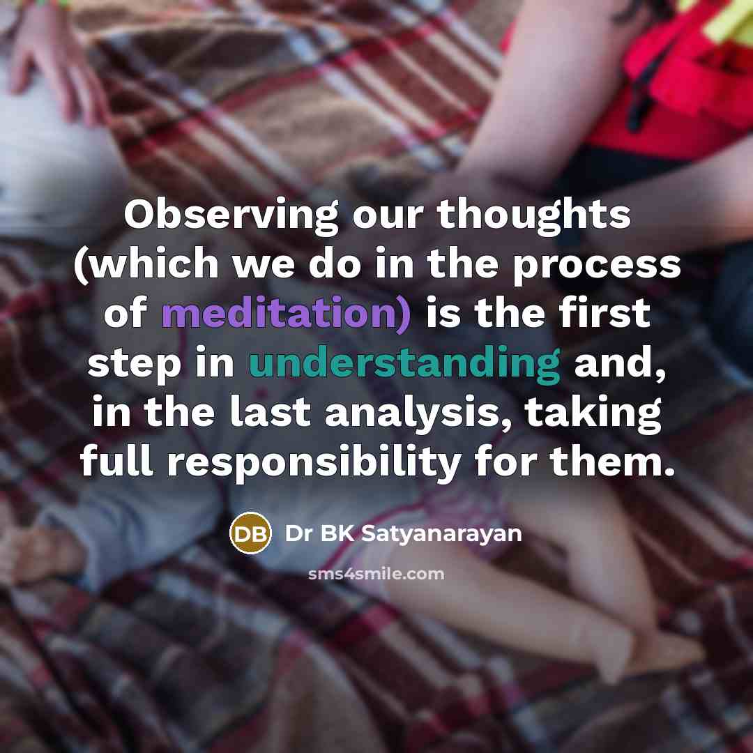 “Observing our thoughts (which we do in the process of meditation) is the first step in understanding and, in the last analysis, taking full responsibility for them.” quote by Dr BK Satyanarayan