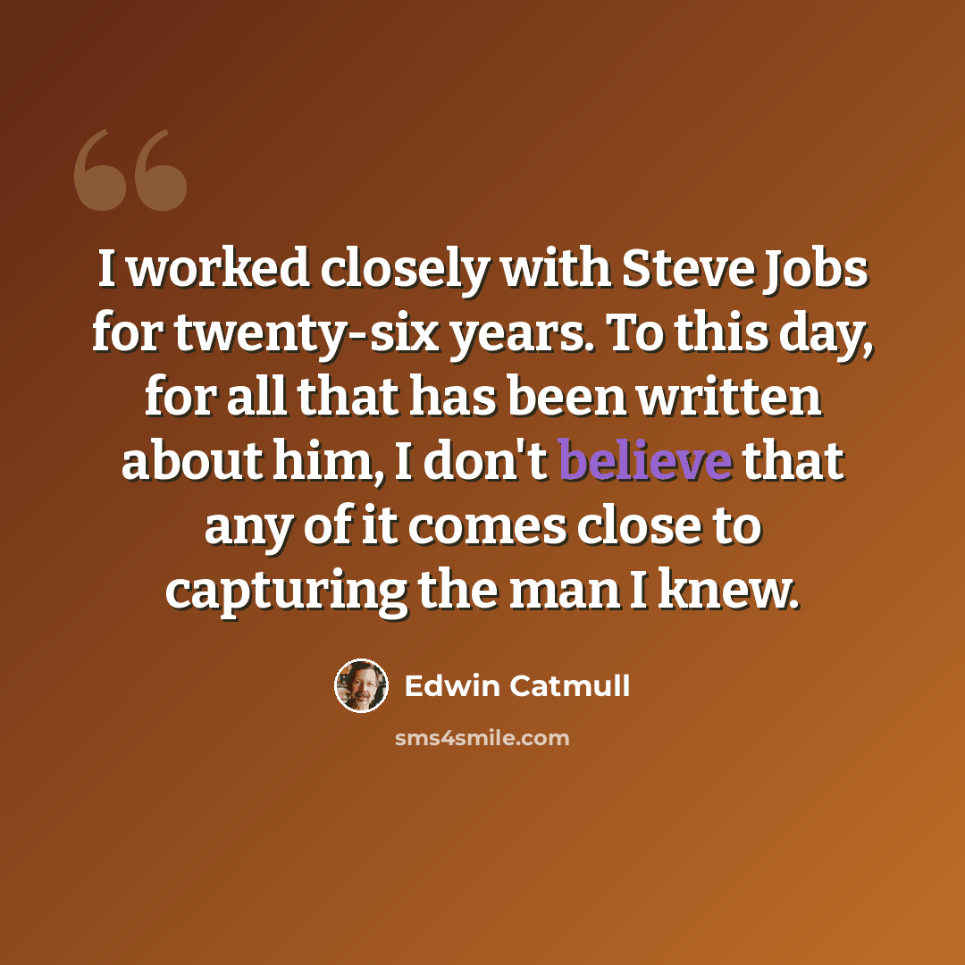 “I worked closely with Steve Jobs for twenty-six years. To this day, for all that has been written about him, I don't believe that any of it comes close to capturing the man I knew.” quote by Edwin Catmull