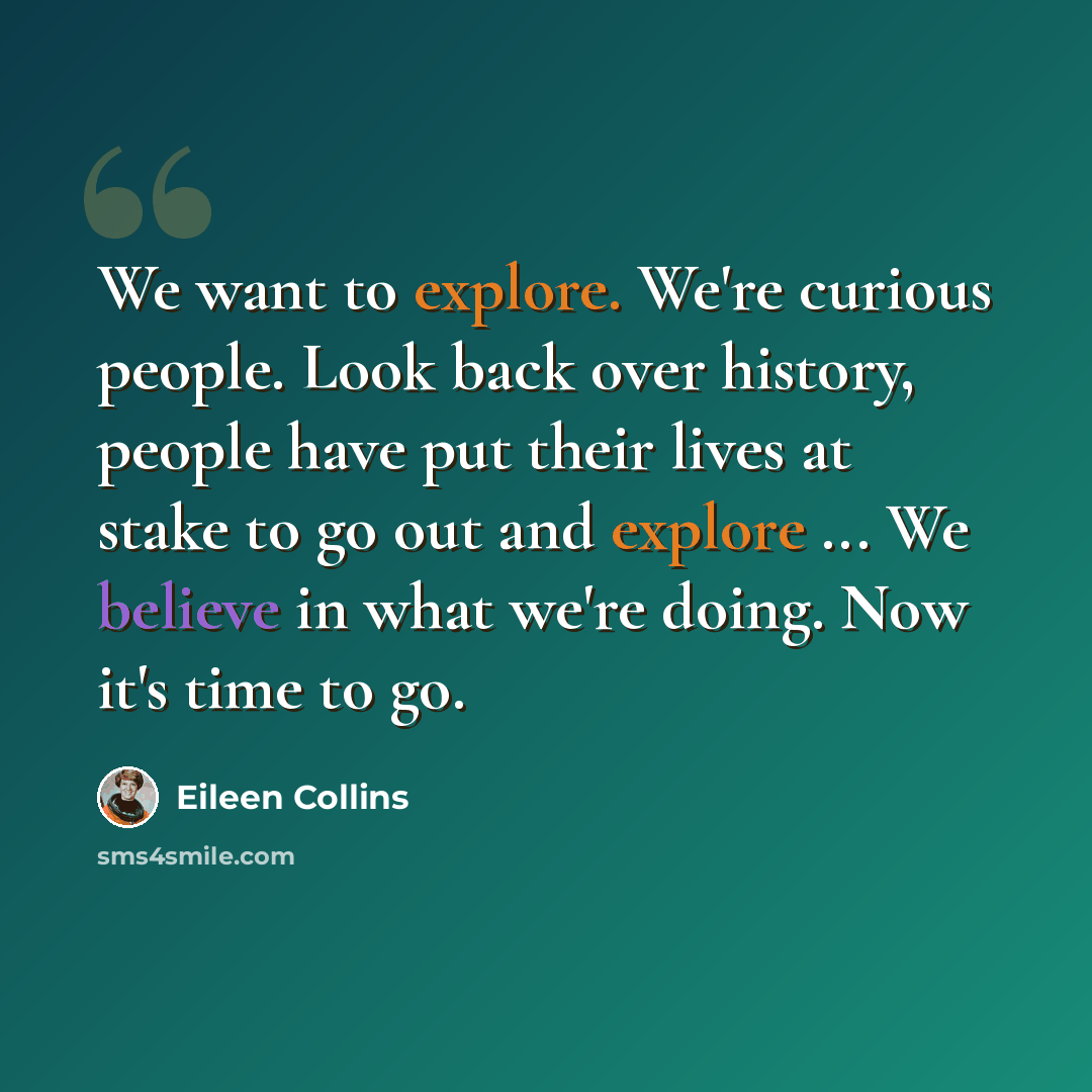 “We want to explore. We're curious people. Look back over history, people have put their lives at stake to go out and explore ... We believe in what we're doing. Now it's time to go.” quote by Eileen Collins