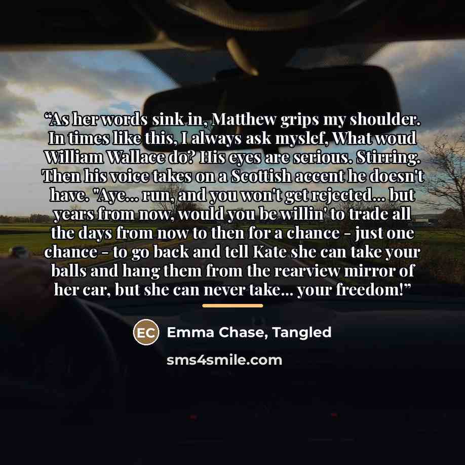 “As her words sink in, Matthew grips my shoulder. In times like this, I always ask myslef, What woud William Wallace do? His eyes are serious. Stirring. Then his voice takes on a Scottish accent he doesn't have. "Aye... run, and you won't get rejected... but years from now, would you be willin' to…” quote by Emma Chase, Tangled