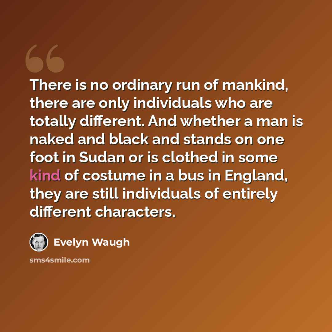 “There is no ordinary run of mankind, there are only individuals who are totally different. And whether a man is naked and black and stands on one foot in Sudan or is clothed in some kind of costume in a bus in England, they are still individuals of entirely different characters.” quote by Evelyn Waugh