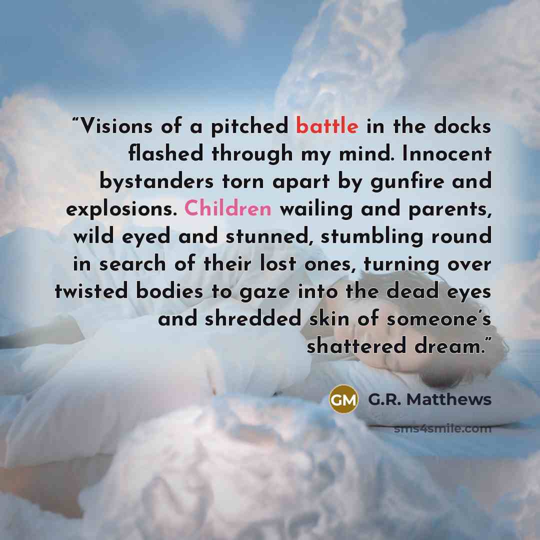 “Visions of a pitched battle in the docks flashed through my mind. Innocent bystanders torn apart by gunfire and explosions. Children wailing and parents, wild eyed and stunned, stumbling round in search of their lost ones, turning over twisted bodies to gaze into the dead eyes and shredded skin of…” quote by G.R. Matthews