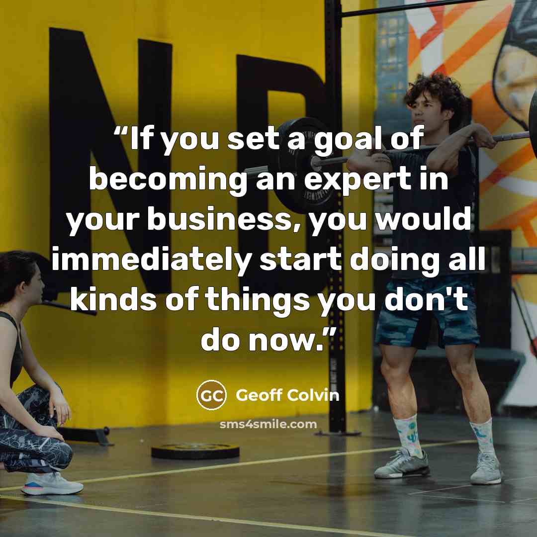 “If you set a goal of becoming an expert in your business, you would immediately start doing all kinds of things you don't do now.” quote by Geoff Colvin