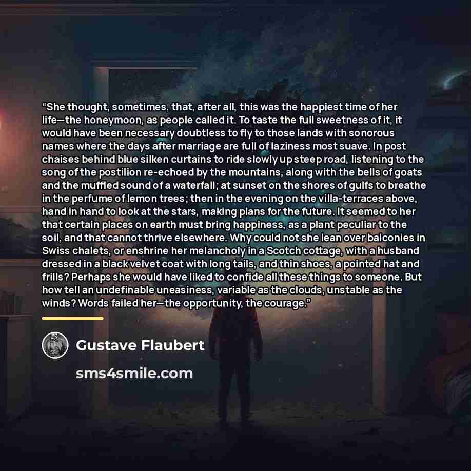 “She thought, sometimes, that, after all, this was the happiest time of her life—the honeymoon, as people called it. To taste the full sweetness of it, it would have been necessary doubtless to fly to those lands with sonorous names where the days after marriage are full of laziness most suave. In…” quote by Gustave Flaubert