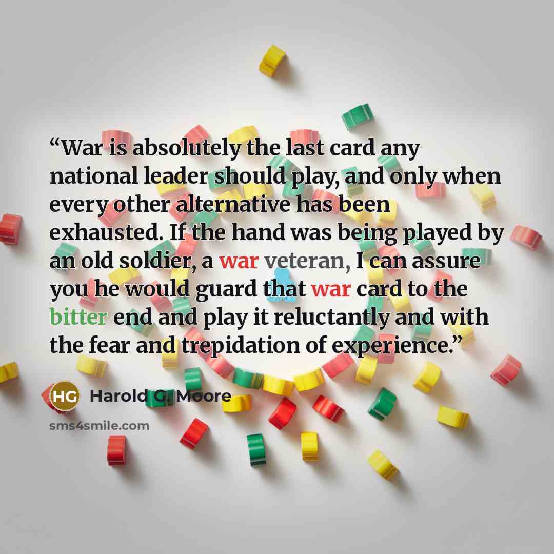 “War is absolutely the last card any national leader should play, and only when every other alternative has been exhausted. If the hand was being played by an old soldier, a war veteran, I can assure you he would guard that war card to the bitter end and play it reluctantly and with the fear and…” quote by Harold G. Moore
