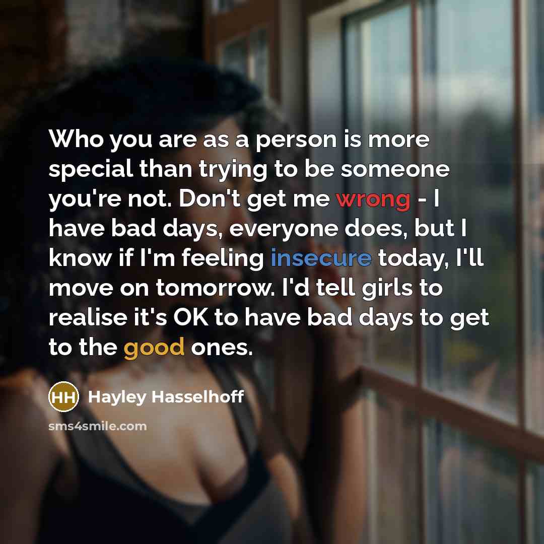 “Who you are as a person is more special than trying to be someone you're not. Don't get me wrong - I have bad days, everyone does, but I know if I'm feeling insecure today, I'll move on tomorrow. I'd tell girls to realise it's OK to have bad days to get to the good ones.” quote by Hayley Hasselhoff