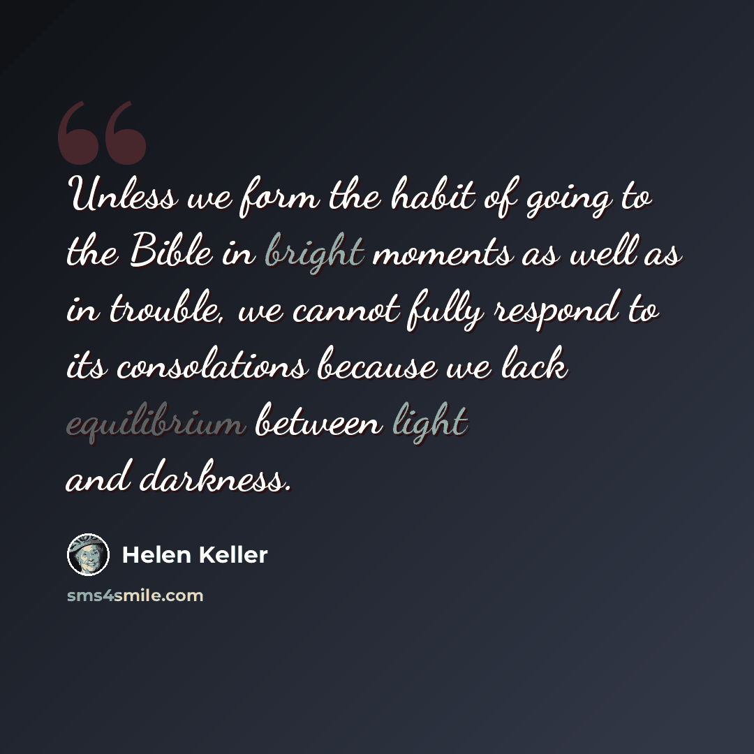 “Unless we form the habit of going to the Bible in bright moments as well as in trouble, we cannot fully respond to its consolations because we lack equilibrium between light and darkness.” quote by Helen Keller