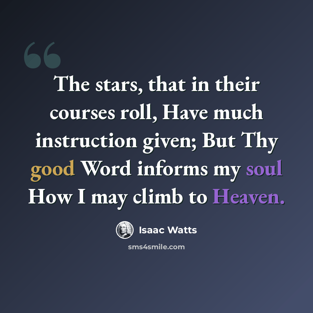 “The stars, that in their courses roll, Have much instruction given; But Thy good Word informs my soul How I may climb to Heaven.” quote by Isaac Watts