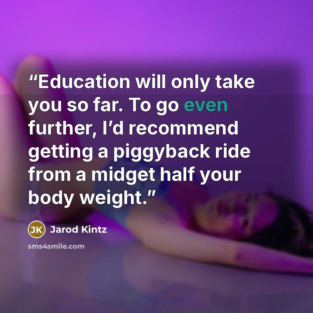 “Education will only take you so far. To go even further, I’d recommend getting a piggyback ride from a midget half your body weight.” quote by Jarod Kintz