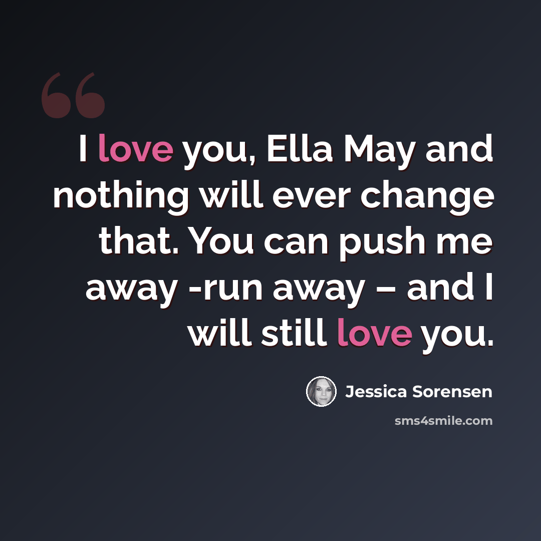 “I love you, Ella May and nothing will ever change that. You can push me away -run away – and I will still love you.” quote by Jessica Sorensen