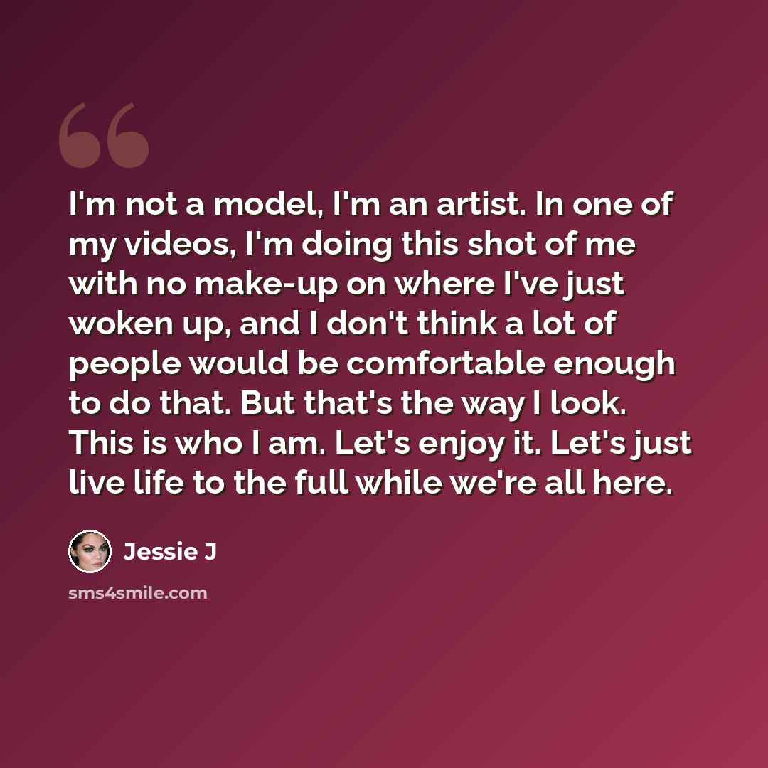 “I'm not a model, I'm an artist. In one of my videos, I'm doing this shot of me with no make-up on where I've just woken up, and I don't think a lot of people would be comfortable enough to do that. But that's the way I look. This is who I am. Let's enjoy it. Let's just live life to the full while…” quote by Jessie J