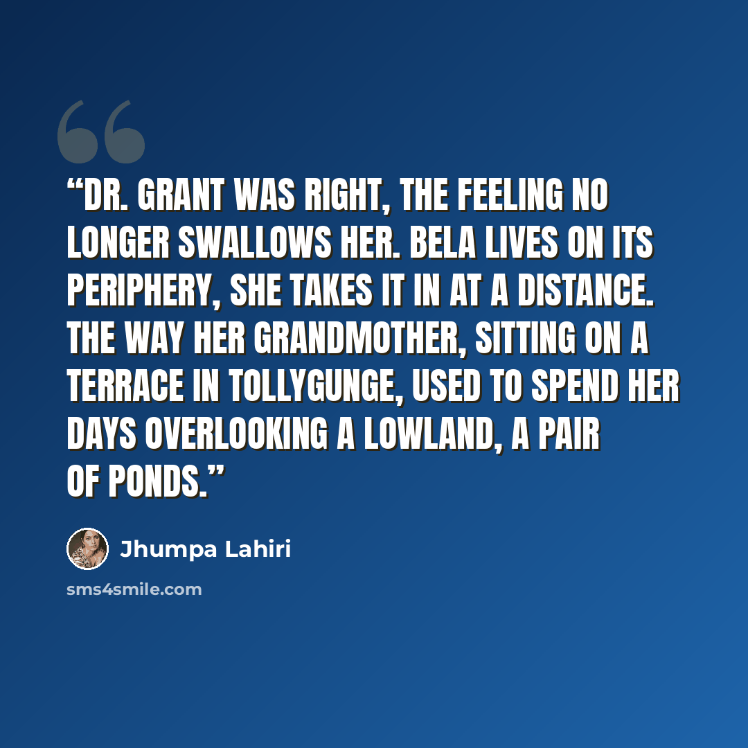 “Dr. Grant was right, the feeling no longer swallows her. Bela lives on its periphery, she takes it in at a distance. The way her grandmother, sitting on a terrace in Tollygunge, used to spend her days overlooking a lowland, a pair of ponds.” quote by Jhumpa Lahiri