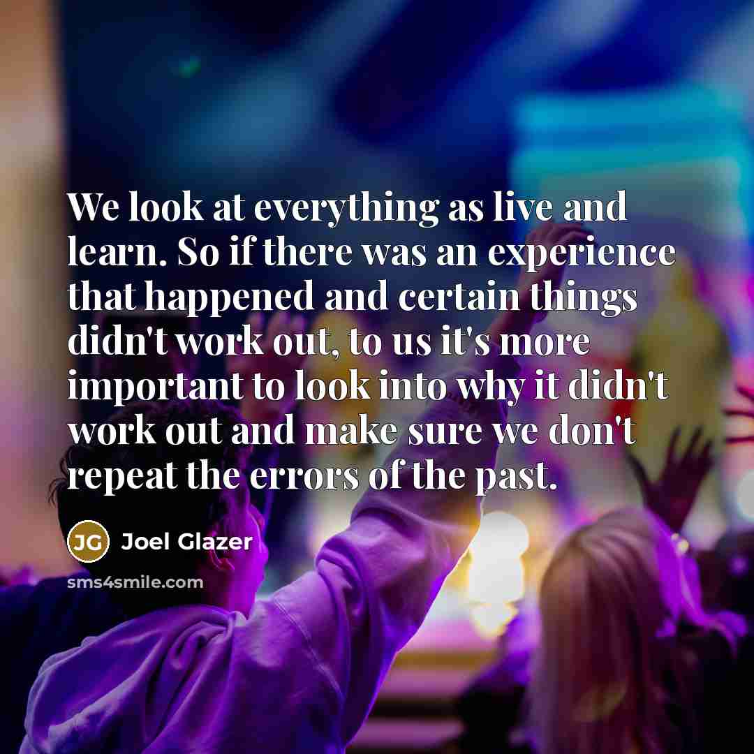 “We look at everything as live and learn. So if there was an experience that happened and certain things didn't work out, to us it's more important to look into why it didn't work out and make sure we don't repeat the errors of the past.” quote by Joel Glazer
