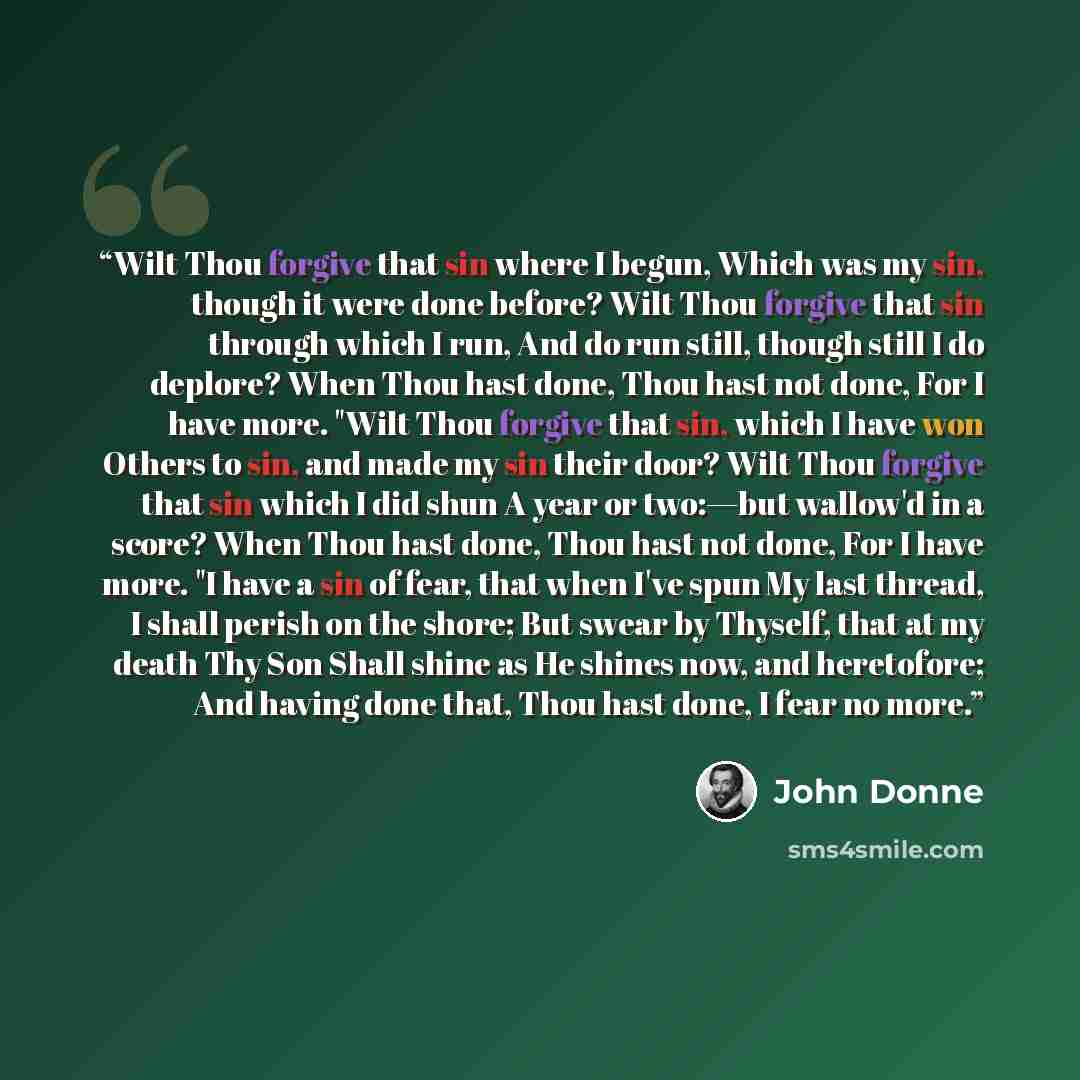 “Wilt Thou forgive that sin where I begun, Which was my sin, though it were done before? Wilt Thou forgive that sin through which I run, And do run still, though still I do deplore? When Thou hast done, Thou hast not done, For I have more. "Wilt Thou forgive that sin, which I have won Others to…” quote by John Donne