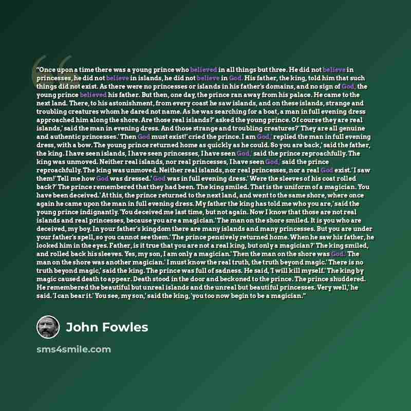 “Once upon a time there was a young prince who believed in all things but three. He did not believe in princesses, he did not believe in islands, he did not believe in God. His father, the king, told him that such things did not exist. As there were no princesses or islands in his father's domains…” quote by John Fowles