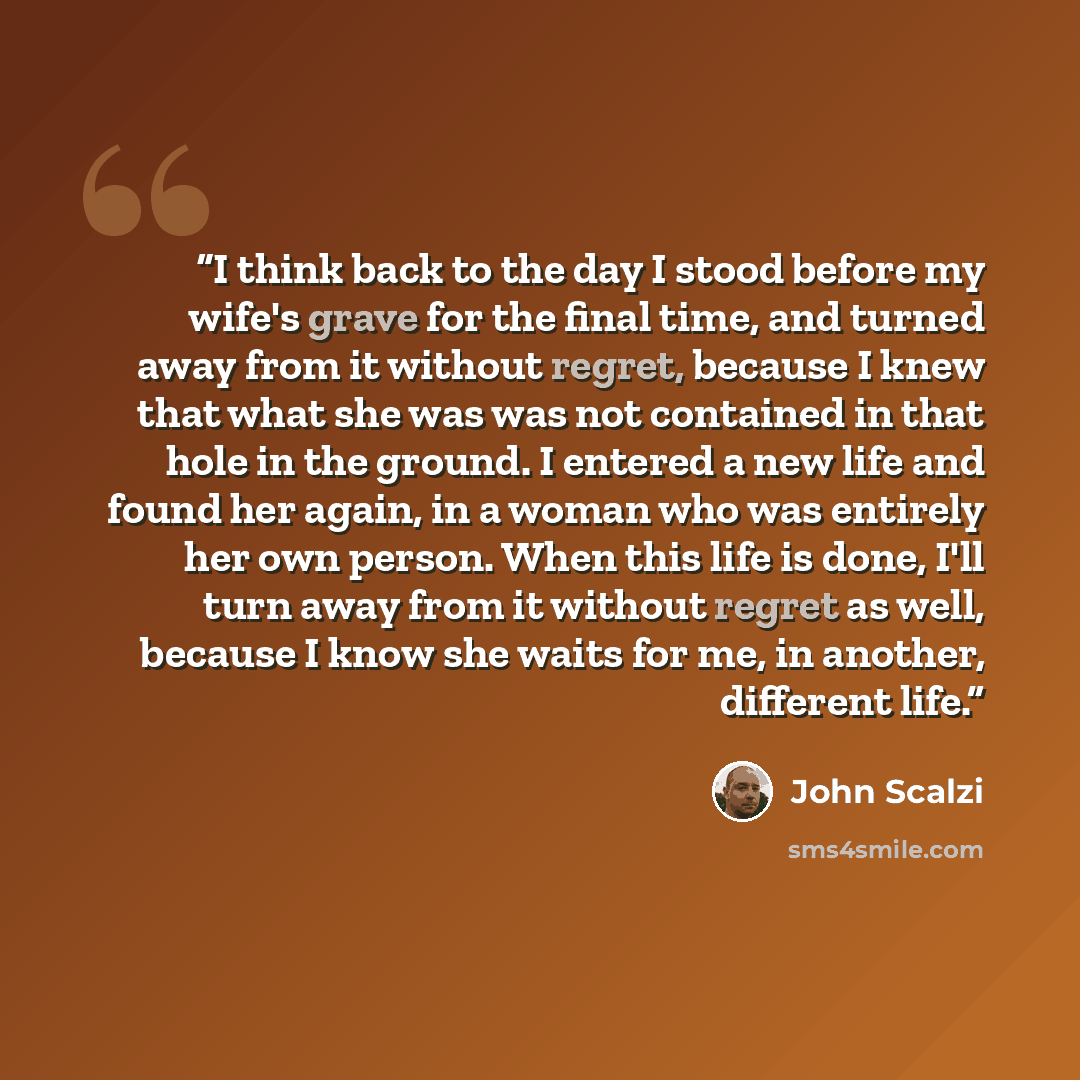 “I think back to the day I stood before my wife's grave for the final time, and turned away from it without regret, because I knew that what she was was not contained in that hole in the ground. I entered a new life and found her again, in a woman who was entirely her own person. When this life is…” quote by John Scalzi