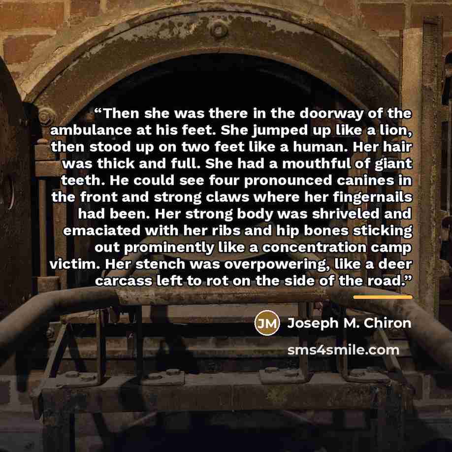 “Then she was there in the doorway of the ambulance at his feet. She jumped up like a lion, then stood up on two feet like a human. Her hair was thick and full. She had a mouthful of giant teeth. He could see four pronounced canines in the front and strong claws where her fingernails had been. Her…” quote by Joseph M. Chiron