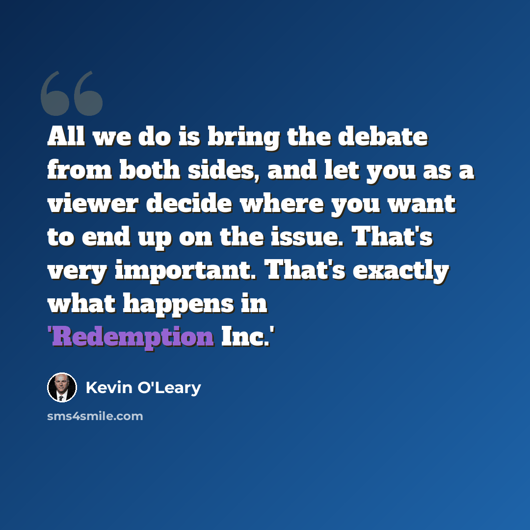 “All we do is bring the debate from both sides, and let you as a viewer decide where you want to end up on the issue. That's very important. That's exactly what happens in 'Redemption Inc.'” quote by Kevin O'Leary