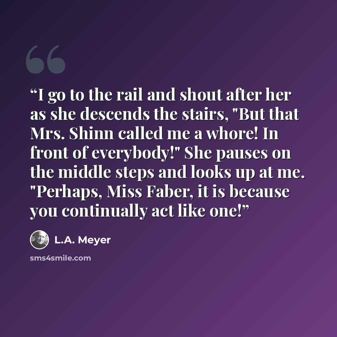 “I go to the rail and shout after her as she descends the stairs, "But that Mrs. Shinn called me a whore! In front of everybody!" She pauses on the middle steps and looks up at me. "Perhaps, Miss Faber, it is because you continually act like one!” quote by L.A. Meyer
