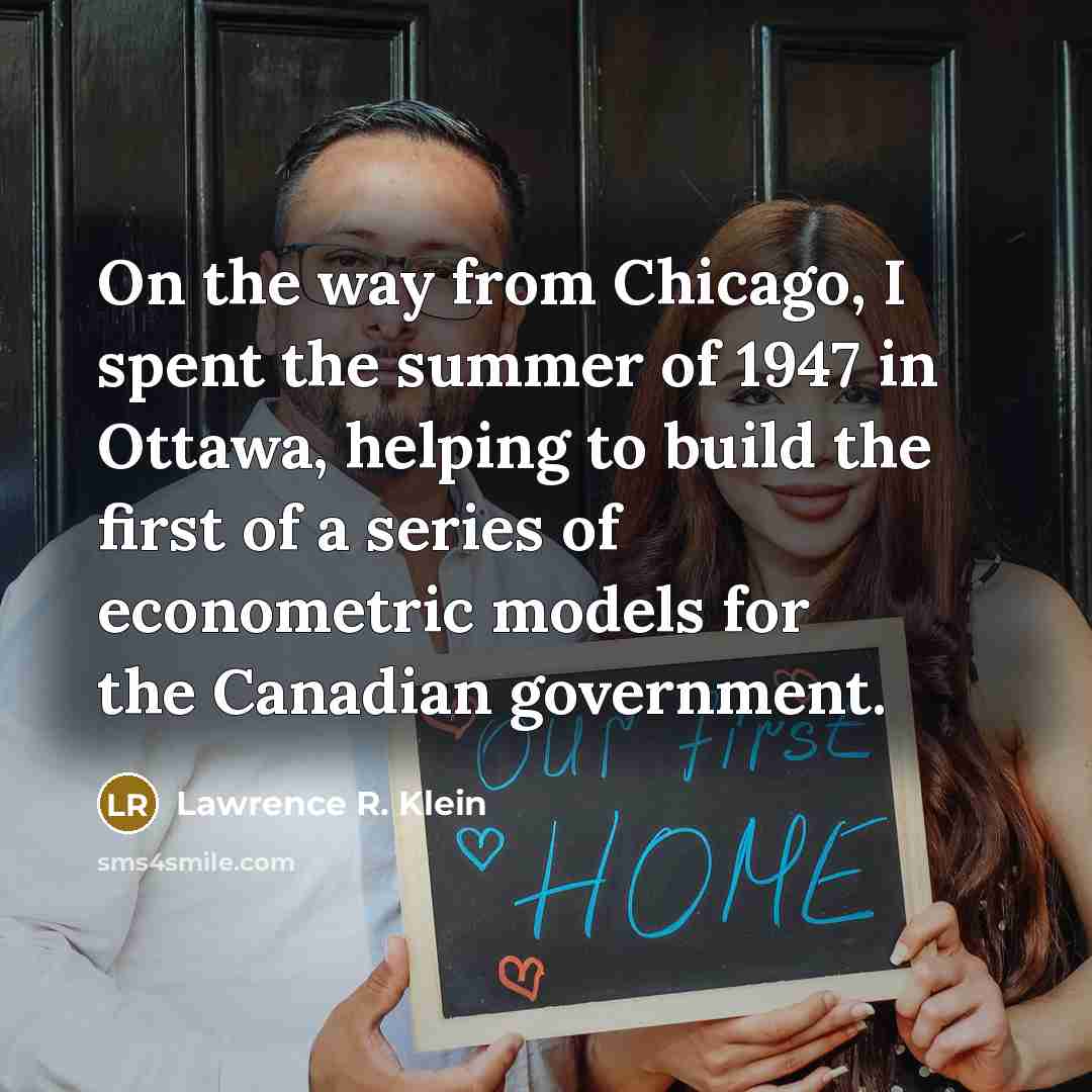 “On the way from Chicago, I spent the summer of 1947 in Ottawa, helping to build the first of a series of econometric models for the Canadian government.” quote by Lawrence R. Klein