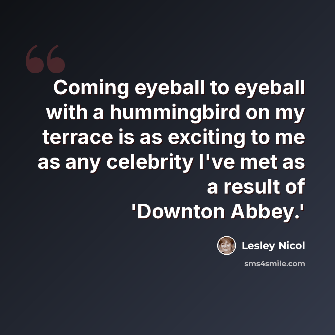 “Coming eyeball to eyeball with a hummingbird on my terrace is as exciting to me as any celebrity I've met as a result of 'Downton Abbey.'” quote by Lesley Nicol