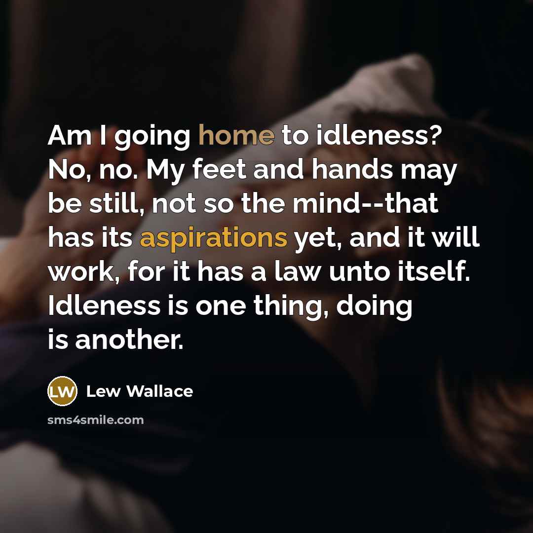 “Am I going home to idleness? No, no. My feet and hands may be still, not so the mind--that has its aspirations yet, and it will work, for it has a law unto itself. Idleness is one thing, doing is another.” quote by Lew Wallace