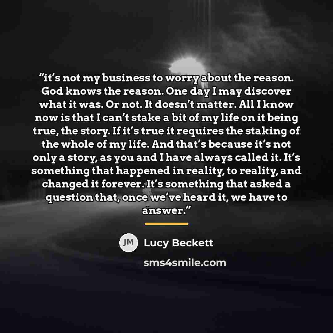 “it’s not my business to worry about the reason. God knows the reason. One day I may discover what it was. Or not. It doesn’t matter. All I know now is that I can’t stake a bit of my life on it being true, the story. If it’s true it requires the staking of the whole of my life. And that’s because…” quote by Lucy Beckett