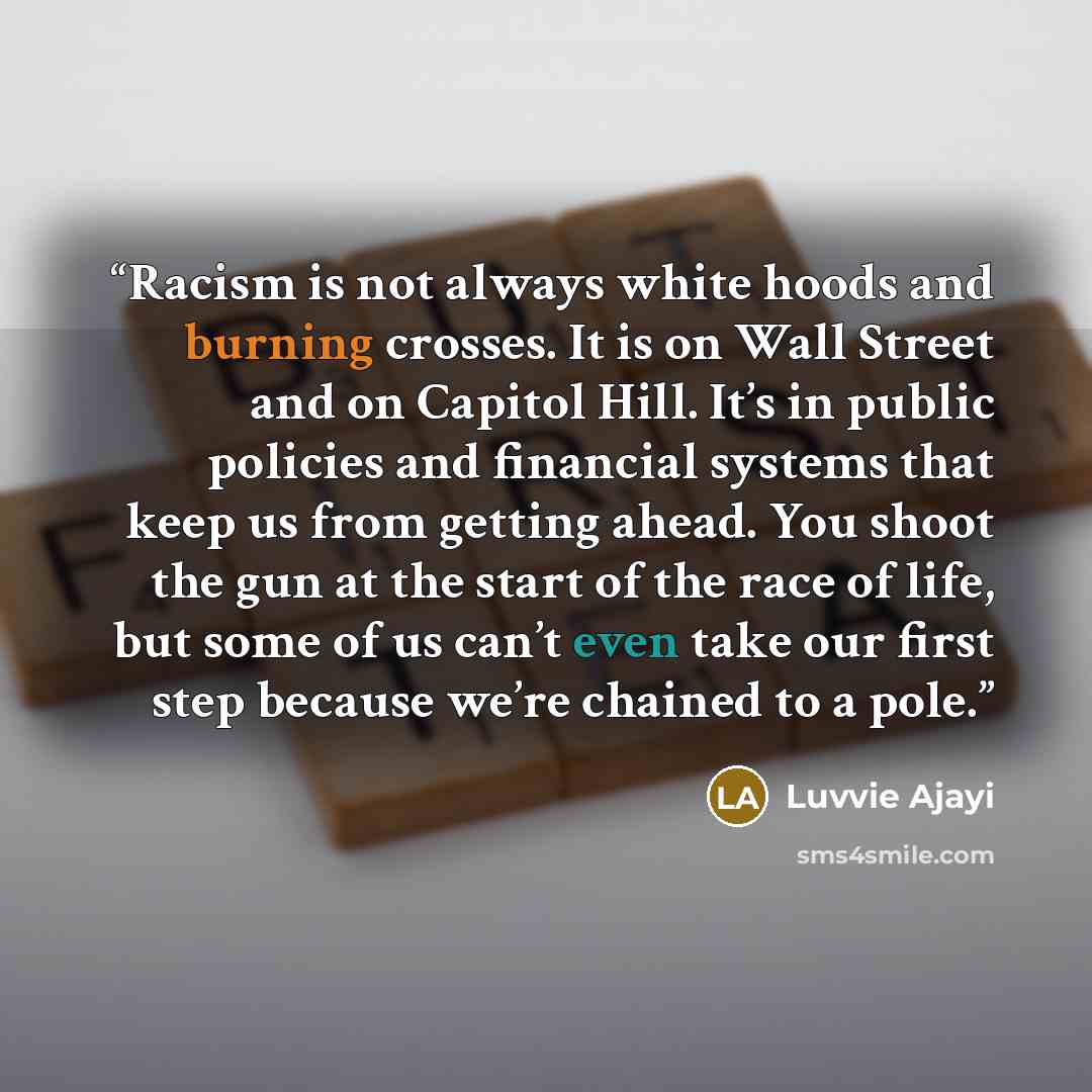 “Racism is not always white hoods and burning crosses. It is on Wall Street and on Capitol Hill. It’s in public policies and financial systems that keep us from getting ahead. You shoot the gun at the start of the race of life, but some of us can’t even take our first step because we’re chained to…” quote by Luvvie Ajayi