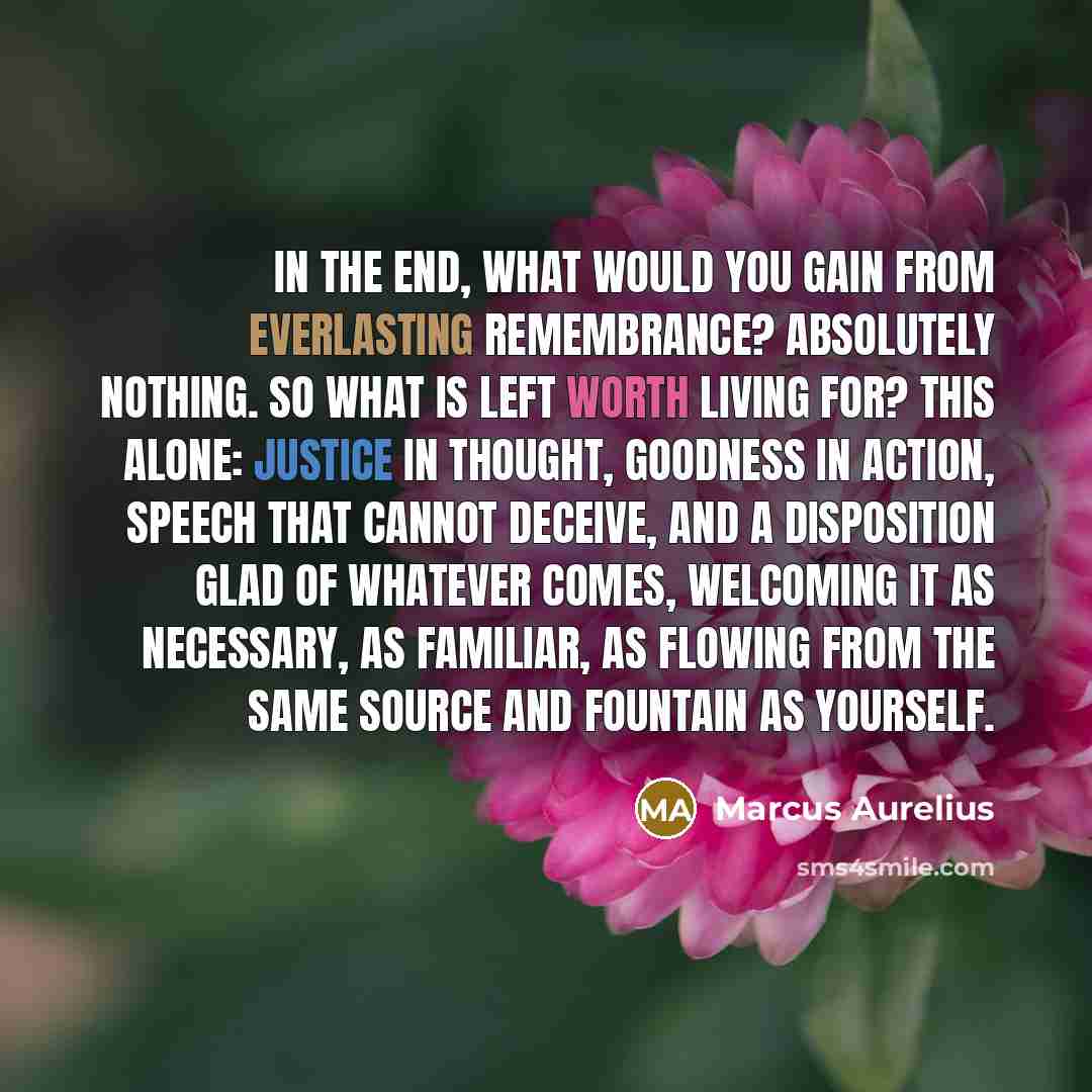 “In the end, what would you gain from everlasting remembrance? Absolutely nothing. So what is left worth living for? This alone: justice in thought, goodness in action, speech that cannot deceive, and a disposition glad of whatever comes, welcoming it as necessary, as familiar, as flowing from the…” quote by Marcus Aurelius
