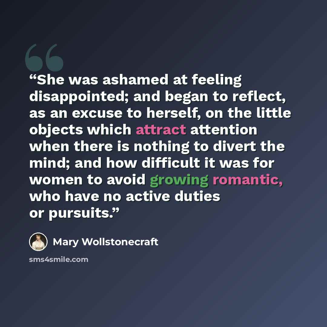 “She was ashamed at feeling disappointed; and began to reflect, as an excuse to herself, on the little objects which attract attention when there is nothing to divert the mind; and how difficult it was for women to avoid growing romantic, who have no active duties or pursuits.” quote by Mary Wollstonecraft