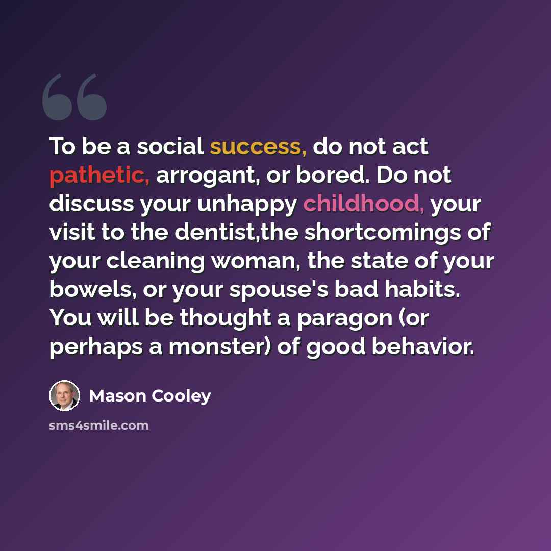 “To be a social success, do not act pathetic, arrogant, or bored. Do not discuss your unhappy childhood, your visit to the dentist,the shortcomings of your cleaning woman, the state of your bowels, or your spouse's bad habits. You will be thought a paragon (or perhaps a monster) of good behavior.” quote by Mason Cooley