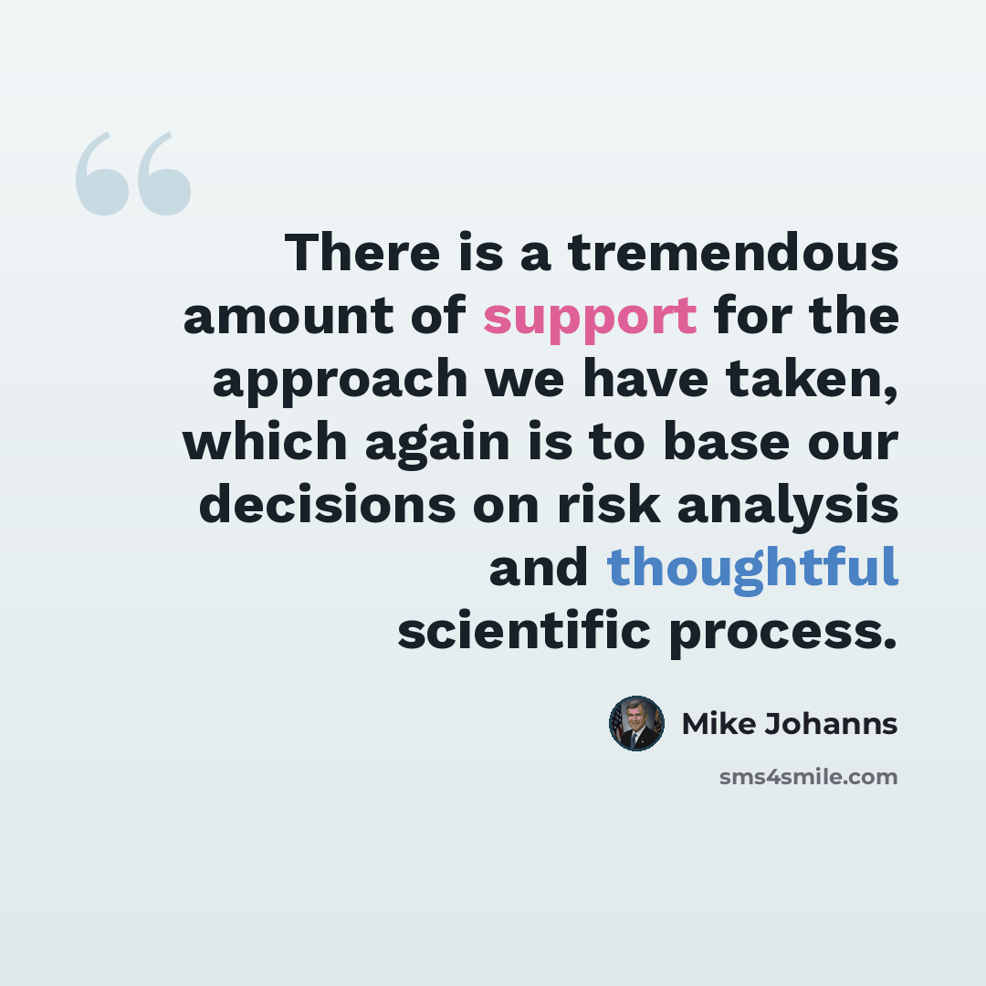 “There is a tremendous amount of support for the approach we have taken, which again is to base our decisions on risk analysis and thoughtful scientific process.” quote by Mike Johanns