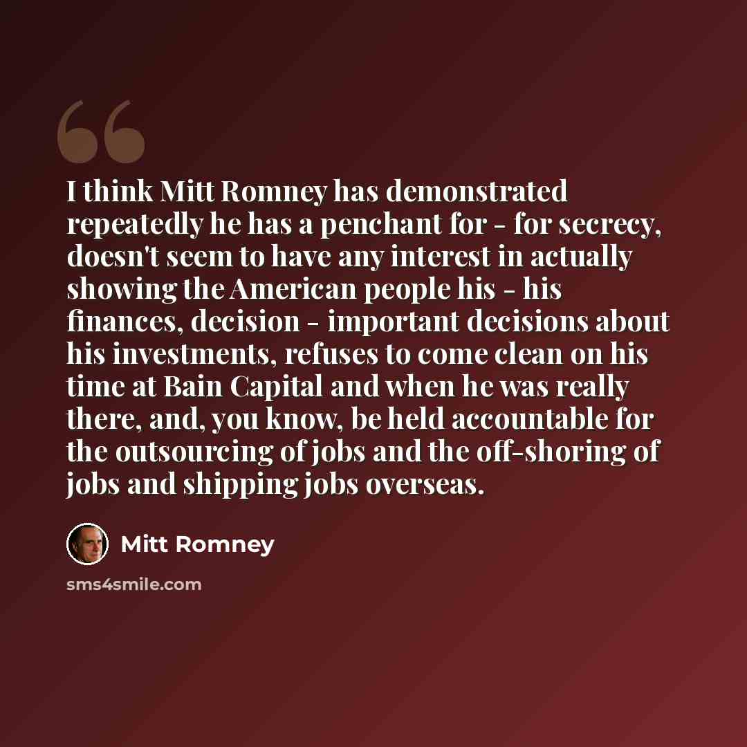 “I think Mitt Romney has demonstrated repeatedly he has a penchant for - for secrecy, doesn't seem to have any interest in actually showing the American people his - his finances, decision - important decisions about his investments, refuses to come clean on his time at Bain Capital and when he was…” quote by Mitt Romney