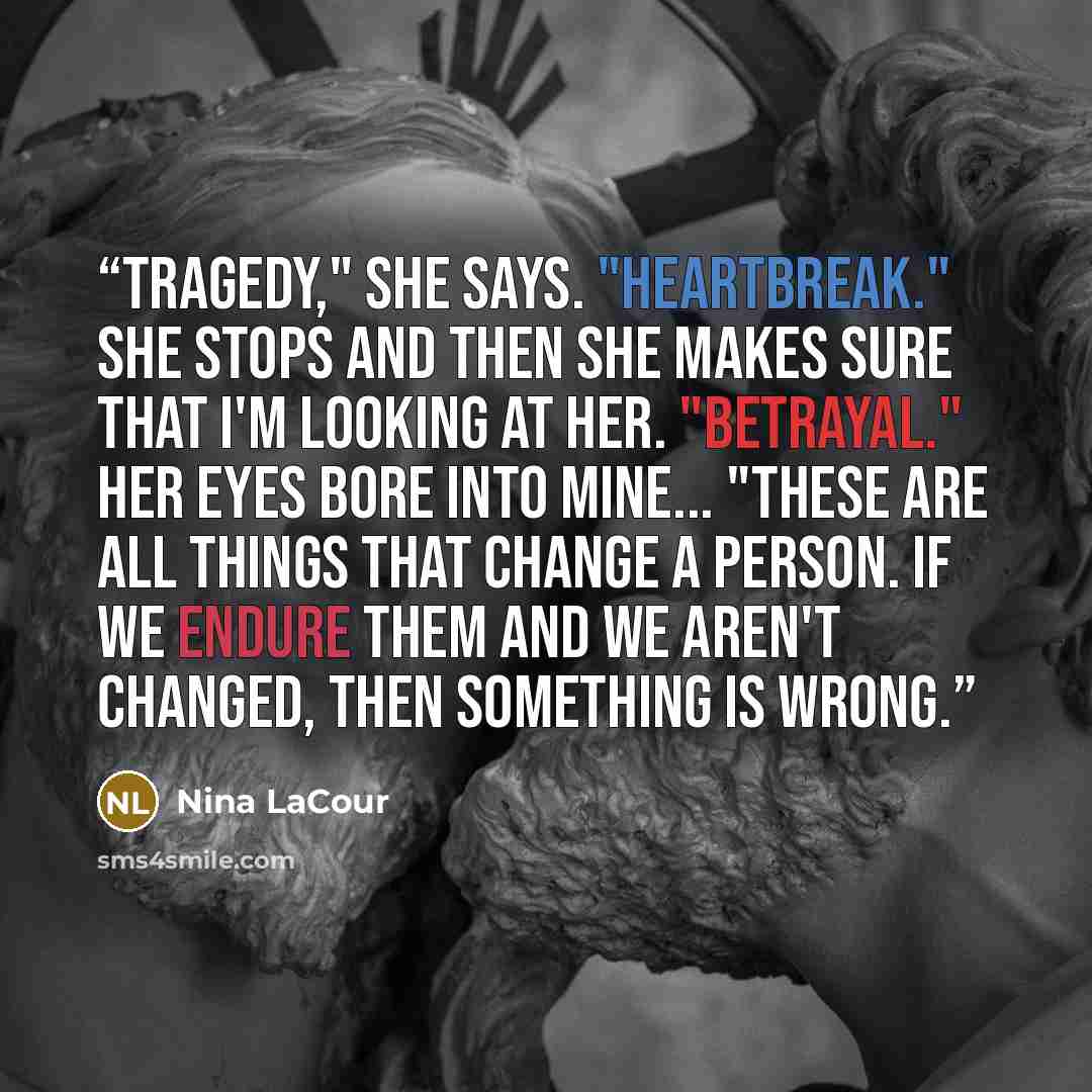 “Tragedy," she says. "Heartbreak." She stops and then she makes sure that I'm looking at her. "Betrayal." Her eyes bore into mine... "These are all things that change a person. If we endure them and we aren't changed, then something is wrong.” quote by Nina LaCour