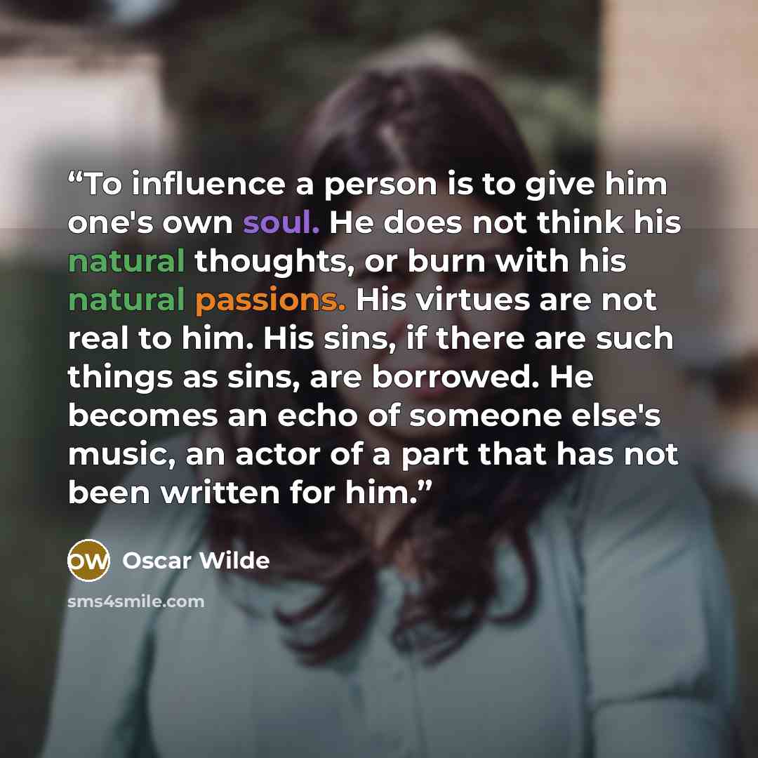 “To influence a person is to give him one's own soul. He does not think his natural thoughts, or burn with his natural passions. His virtues are not real to him. His sins, if there are such things as sins, are borrowed. He becomes an echo of someone else's music, an actor of a part that has not…” quote by Oscar Wilde