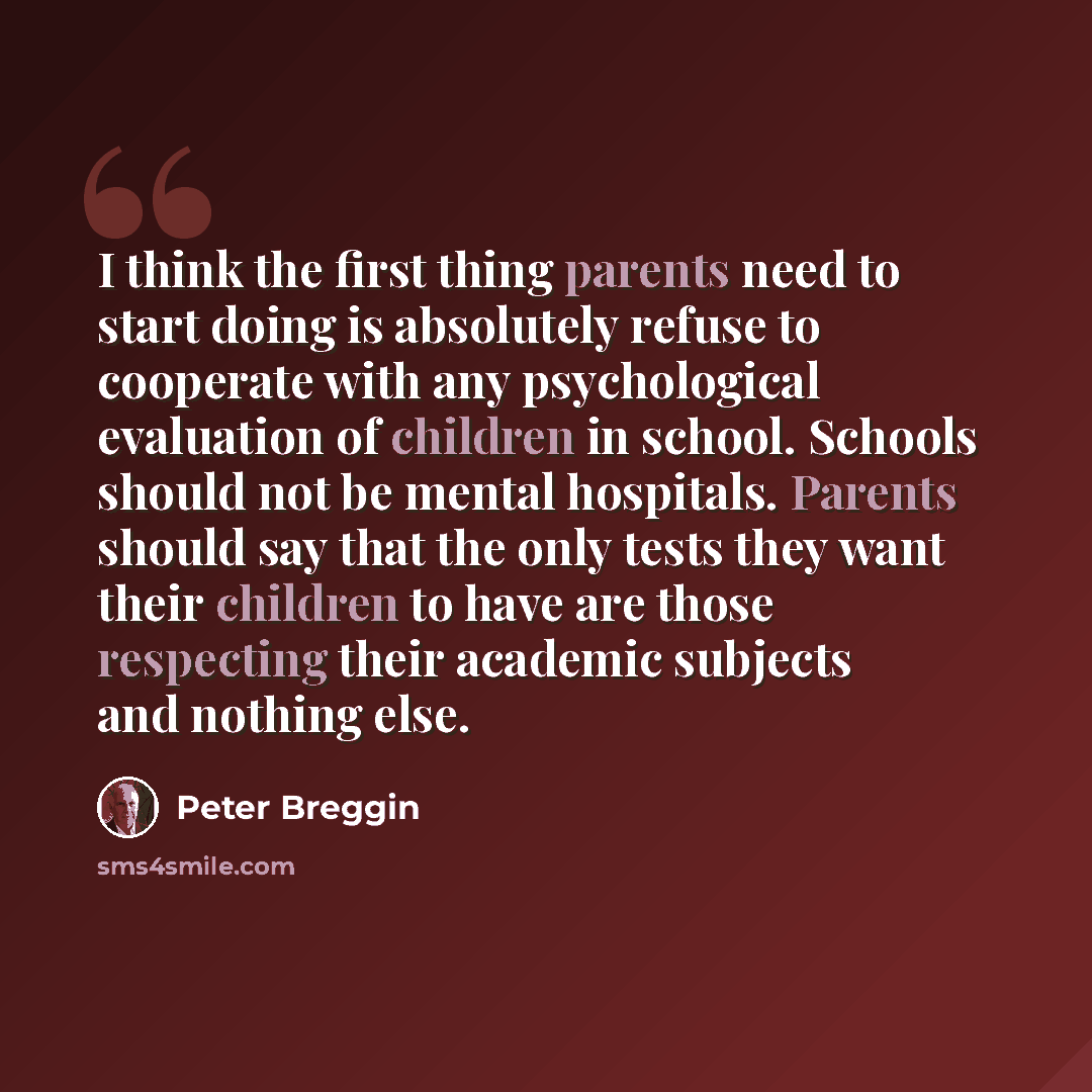 “I think the first thing parents need to start doing is absolutely refuse to cooperate with any psychological evaluation of children in school. Schools should not be mental hospitals. Parents should say that the only tests they want their children to have are those respecting their academic…” quote by Peter Breggin